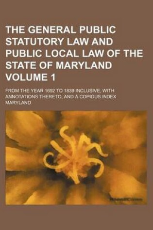 Cover of General Public Statutory Law and Public Local Law of the State of Maryland Volume 1; From the Year 1692 to 1839 Inclusive, with Annotations Thereto