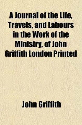 Cover of A Journal of the Life, Travels, and Labours in the Work of the Ministry, of John Griffith London Printed