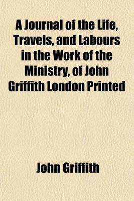 Book cover for A Journal of the Life, Travels, and Labours in the Work of the Ministry, of John Griffith London Printed