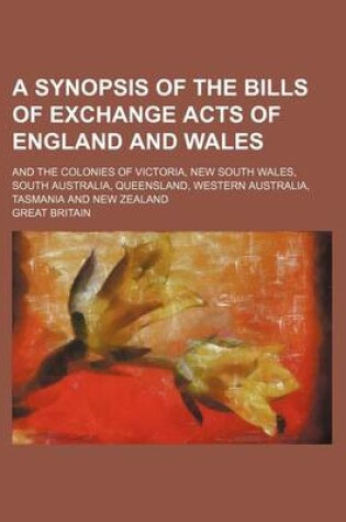 Cover of A Synopsis of the Bills of Exchange Acts of England and Wales; And the Colonies of Victoria, New South Wales, South Australia, Queensland, Western Australia, Tasmania and New Zealand