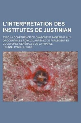 Cover of L'Interpretation Des Institutes de Justinian; Avec La Conference de Chasque Paragraphe Aux Ordonnances Royaux, Arrestz de Parlement Et Coustumes Gener