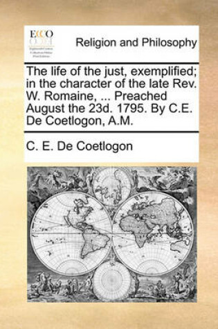 Cover of The Life of the Just, Exemplified; In the Character of the Late Rev. W. Romaine, ... Preached August the 23d. 1795. by C.E. de Coetlogon, A.M.