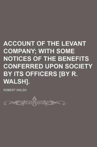 Cover of Account of the Levant Company; With Some Notices of the Benefits Conferred Upon Society by Its Officers [By R. Walsh].