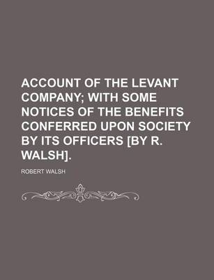 Book cover for Account of the Levant Company; With Some Notices of the Benefits Conferred Upon Society by Its Officers [By R. Walsh].