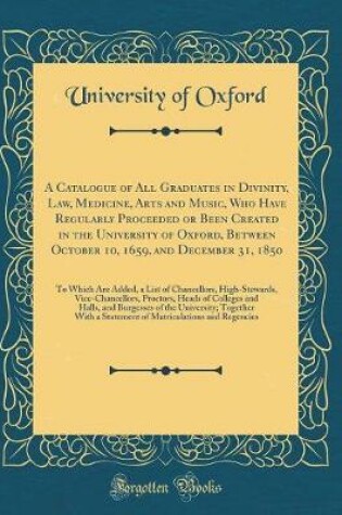 Cover of A Catalogue of All Graduates in Divinity, Law, Medicine, Arts and Music, Who Have Regularly Proceeded or Been Created in the University of Oxford, Between October 10, 1659, and December 31, 1850