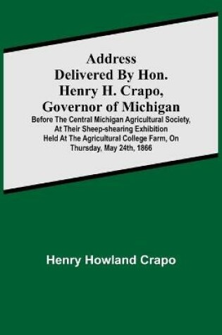 Cover of Address delivered by Hon. Henry H. Crapo, Governor of Michigan, before the Central Michigan Agricultural Society, at their Sheep-shearing Exhibition held at the Agricultural College Farm, on Thursday, May 24th, 1866