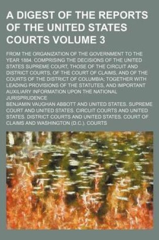 Cover of A Digest of the Reports of the United States Courts Volume 3; From the Organization of the Government to the Year 1884. Comprising the Decisions of the United States Supreme Court, Those of the Circuit and District Courts, of the Court of Claims, and of the