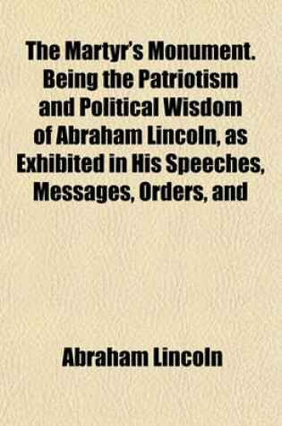 Cover of The Martyr's Monument. Being the Patriotism and Political Wisdom of Abraham Lincoln, as Exhibited in His Speeches, Messages, Orders, and