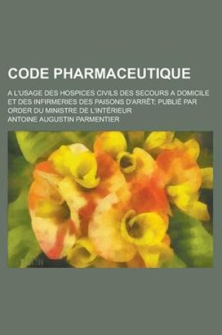 Cover of Code Pharmaceutique; A L'Usage Des Hospices Civils Des Secours a Domicile Et Des Infirmeries Des Paisons D'Arret; Publie Par Order Du Ministre de L'In