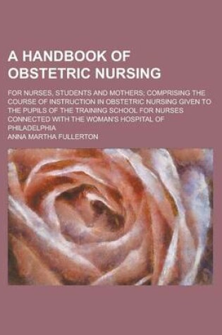 Cover of A Handbook of Obstetric Nursing; For Nurses, Students and Mothers; Comprising the Course of Instruction in Obstetric Nursing Given to the Pupils of the Training School for Nurses Connected with the Woman's Hospital of Philadelphia