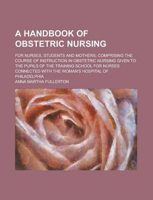 Book cover for A Handbook of Obstetric Nursing; For Nurses, Students and Mothers; Comprising the Course of Instruction in Obstetric Nursing Given to the Pupils of the Training School for Nurses Connected with the Woman's Hospital of Philadelphia