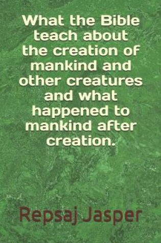 Cover of What the Bible teach about the creation of mankind and other creatures and what happend to mankind after creation.