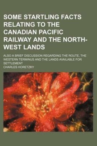 Cover of Some Startling Facts Relating to the Canadian Pacific Railway and the North-West Lands; Also a Brief Discussion Regarding the Route, the Western Terminus and the Lands Available for Settlement