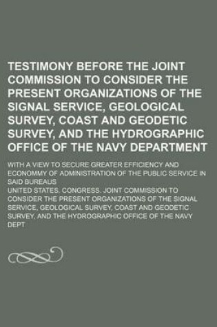 Cover of Testimony Before the Joint Commission to Consider the Present Organizations of the Signal Service, Geological Survey, Coast and Geodetic Survey, and the Hydrographic Office of the Navy Department; With a View to Secure Greater Efficiency and Econommy of Ad