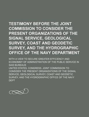 Book cover for Testimony Before the Joint Commission to Consider the Present Organizations of the Signal Service, Geological Survey, Coast and Geodetic Survey, and the Hydrographic Office of the Navy Department; With a View to Secure Greater Efficiency and Econommy of Ad