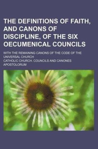 Cover of The Definitions of Faith, and Canons of Discipline, of the Six Oecumenical Councils; With the Remaining Canons of the Code of the Universal Church