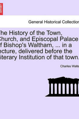 Cover of The History of the Town, Church, and Episcopal Palace of Bishop's Waltham, ... in a Lecture, Delivered Before the Literary Institution of That Town.