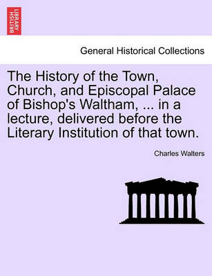 Book cover for The History of the Town, Church, and Episcopal Palace of Bishop's Waltham, ... in a Lecture, Delivered Before the Literary Institution of That Town.