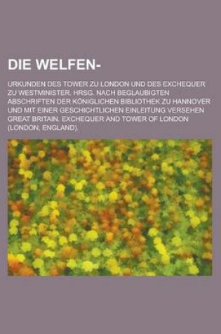 Cover of Die Welfen-; Urkunden Des Tower Zu London Und Des Exchequer Zu Westminister. Hrsg. Nach Beglaubigten Abschriften Der Koniglichen Bibliothek Zu Hannove