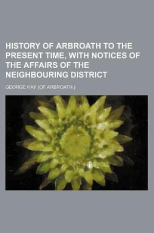 Cover of History of Arbroath to the Present Time, with Notices of the Affairs of the Neighbouring District