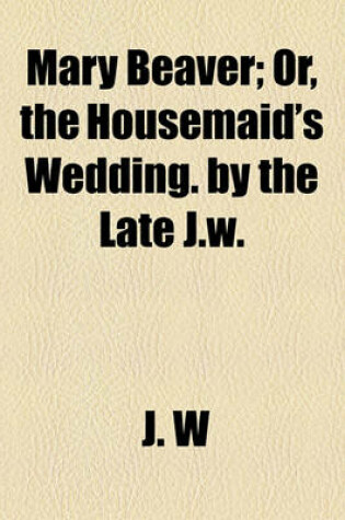 Cover of Mary Beaver; Or, the Housemaid's Wedding. by the Late J.W.