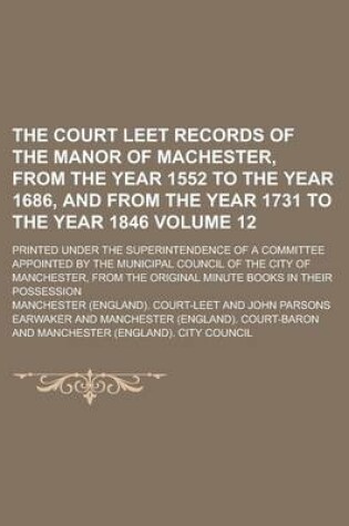 Cover of The Court Leet Records of the Manor of Machester, from the Year 1552 to the Year 1686, and from the Year 1731 to the Year 1846; Printed Under the Superintendence of a Committee Appointed by the Municipal Council of the City of Volume 12