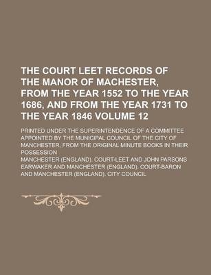 Book cover for The Court Leet Records of the Manor of Machester, from the Year 1552 to the Year 1686, and from the Year 1731 to the Year 1846; Printed Under the Superintendence of a Committee Appointed by the Municipal Council of the City of Volume 12