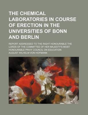 Book cover for The Chemical Laboratories in Course of Erection in the Universities of Bonn and Berlin; Report Addressed to the Right Honourable the Lords of the Committee of Her Majesty's Most Honourable Privy Council on Education