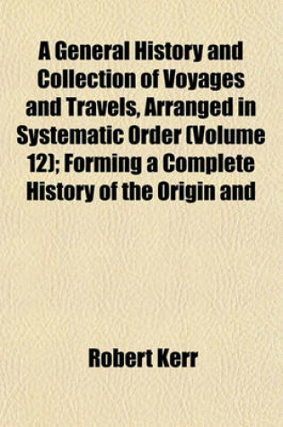 Cover of A General History and Collection of Voyages and Travels, Arranged in Systematic Order (Volume 12); Forming a Complete History of the Origin and