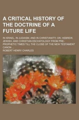 Cover of A Critical History of the Doctrine of a Future Life; In Israel, in Judaism, and in Christianity Or, Hebrew, Jewish, and Christian Eschatology from Pre-Prophetic Times Till the Close of the New Testament Canon