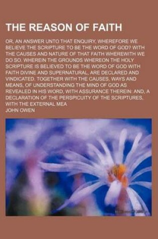 Cover of The Reason of Faith; Or, an Answer Unto That Enquiry, Wherefore We Believe the Scripture to Be the Word of God? with the Causes and Nature of That Fai