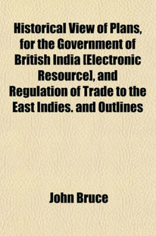 Cover of Historical View of Plans, for the Government of British India [Electronic Resource], and Regulation of Trade to the East Indies. and Outlines