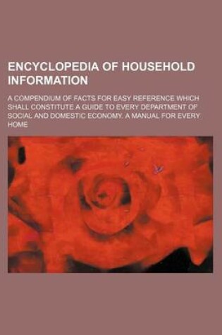 Cover of Encyclopedia of Household Information; A Compendium of Facts for Easy Reference Which Shall Constitute a Guide to Every Department of Social and Domestic Economy. a Manual for Every Home