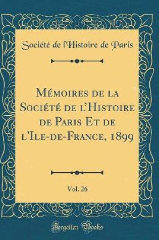 Cover of Memoires de la Societe de l'Histoire de Paris Et de l'Ile-De-France, 1899, Vol. 26 (Classic Reprint)