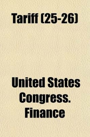 Cover of Tariff Volume 25-26; Hearings Before the Committee on Finance, United States Senate, Sixty-Seventh Congress, First Session on H.R. 7456, an ACT to Provide Revenue, to Regulate Commerce with Foreign Countries, to Encourage the Industries of the United Sta
