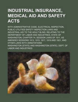 Book cover for Industrial Insurance, Medical Aid and Safety Acts; With Administrative Code, Electrical Inspection, Public Utilities Safety Inspection Laws and Industrial Aid to the Adult Blind, Relating to the Department of Labor and Industries, State