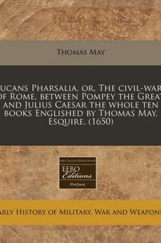 Cover of Lucans Pharsalia, Or, the Civil-Wars of Rome, Between Pompey the Great, and Julius Caesar the Whole Ten Books Englished by Thomas May, Esquire. (1650)