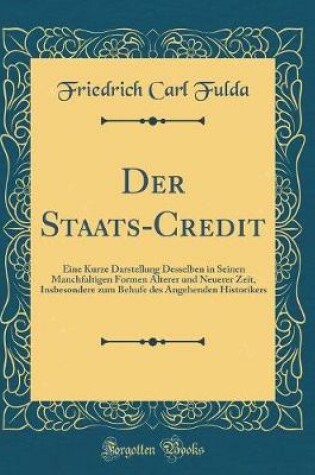 Cover of Der Staats-Credit: Eine Kurze Darstellung Desselben in Seinen Manchfaltigen Formen Álterer und Neuerer Zeit, Insbesondere zum Behufe des Angehenden Historikers (Classic Reprint)