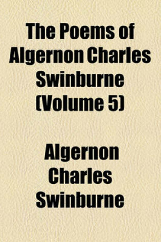 Cover of The Poems of Algernon Charles Swinburne (Volume 5); Studies in Song. a Century of Roundels. Sonnets on English Dramatic Poets. the Heptalogia, Etc