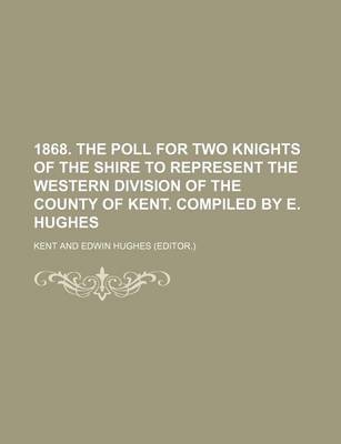 Book cover for 1868. the Poll for Two Knights of the Shire to Represent the Western Division of the County of Kent. Compiled by E. Hughes