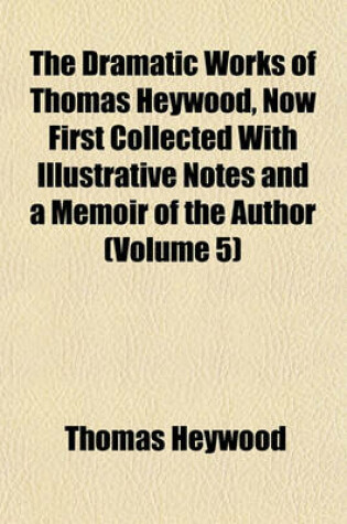 Cover of The Dramatic Works of Thomas Heywood, Now First Collected with Illustrative Notes and a Memoir of the Author (Volume 5)