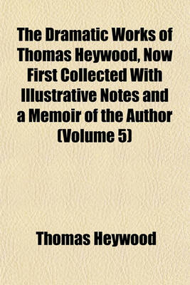 Book cover for The Dramatic Works of Thomas Heywood, Now First Collected with Illustrative Notes and a Memoir of the Author (Volume 5)