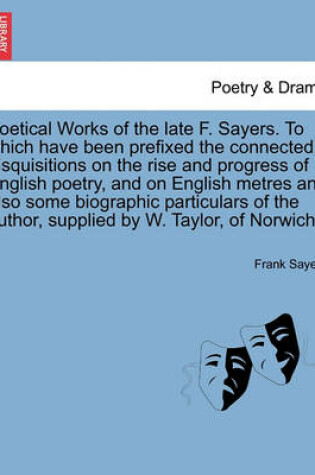 Cover of Poetical Works of the Late F. Sayers. to Which Have Been Prefixed the Connected Disquisitions on the Rise and Progress of English Poetry, and on English Metres and Also Some Biographic Particulars of the Author, Supplied by W. Taylor, of Norwich.
