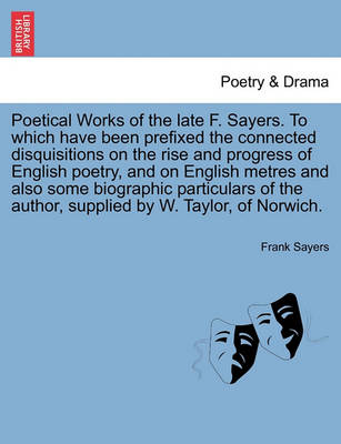 Book cover for Poetical Works of the Late F. Sayers. to Which Have Been Prefixed the Connected Disquisitions on the Rise and Progress of English Poetry, and on English Metres and Also Some Biographic Particulars of the Author, Supplied by W. Taylor, of Norwich.