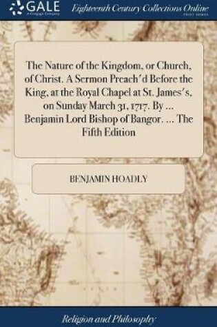 Cover of The Nature of the Kingdom, or Church, of Christ. a Sermon Preach'd Before the King, at the Royal Chapel at St. James's, on Sunday March 31, 1717. by ... Benjamin Lord Bishop of Bangor. ... the Fifth Edition