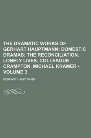 Cover of The Dramatic Works of Gerhart Hauptmann (Volume 3); Domestic Dramas the Reconciliation. Lonely Lives. Colleague Crampton. Michael Kramer