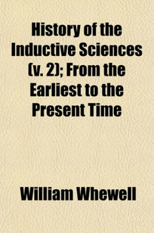 Cover of History of the Inductive Sciences (V. 2); From the Earliest to the Present Time