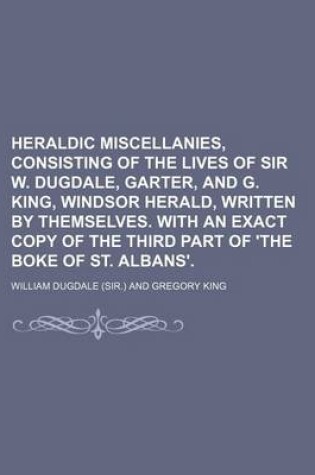 Cover of Heraldic Miscellanies, Consisting of the Lives of Sir W. Dugdale, Garter, and G. King, Windsor Herald, Written by Themselves. with an Exact Copy of the Third Part of 'The Boke of St. Albans'.