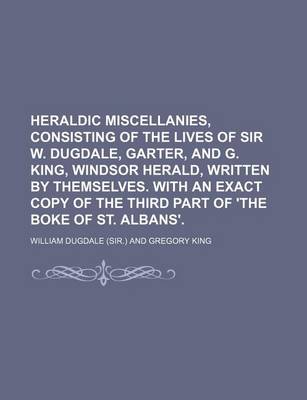 Book cover for Heraldic Miscellanies, Consisting of the Lives of Sir W. Dugdale, Garter, and G. King, Windsor Herald, Written by Themselves. with an Exact Copy of the Third Part of 'The Boke of St. Albans'.