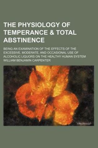 Cover of The Physiology of Temperance & Total Abstinence; Being an Examination of the Effects of the Excessive, Moderate, and Occasional Use of Alcoholic Liquors on the Healthy Human System